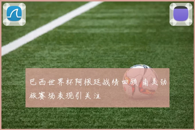 巴西世界杯阿根廷战绩回顾 南美劲旅赛场表现引关注