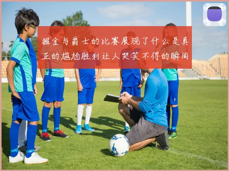 掘金与爵士的比赛展现了什么是真正的尴尬胜利让人哭笑不得的瞬间