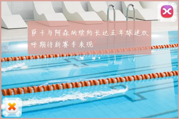 萨卡与阿森纳续约长达五年球迷欢呼期待新赛季表现