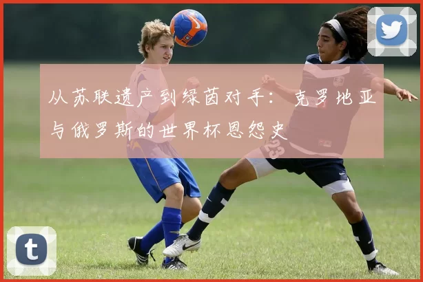 从苏联遗产到绿茵对手:克罗地亚与俄罗斯的世界杯恩怨史