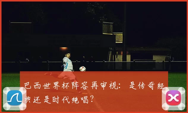 巴西世界杯阵容再审视:是传奇经典还是时代绝唱?