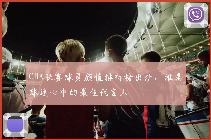 CBA联赛球员颜值排行榜出炉,谁是球迷心中的最佳代言人