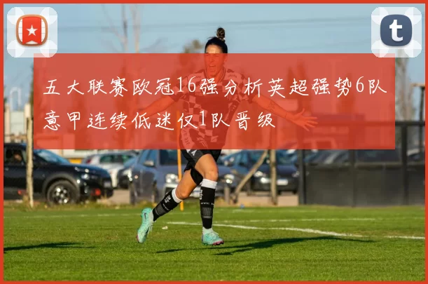 五大联赛欧冠16强分析英超强势6队意甲连续低迷仅1队晋级