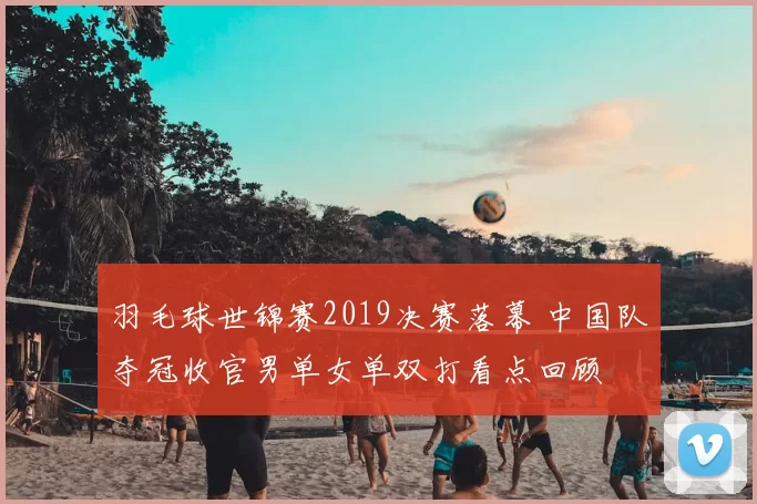 羽毛球世锦赛2019决赛落幕 中国队夺冠收官男单女单双打看点回顾