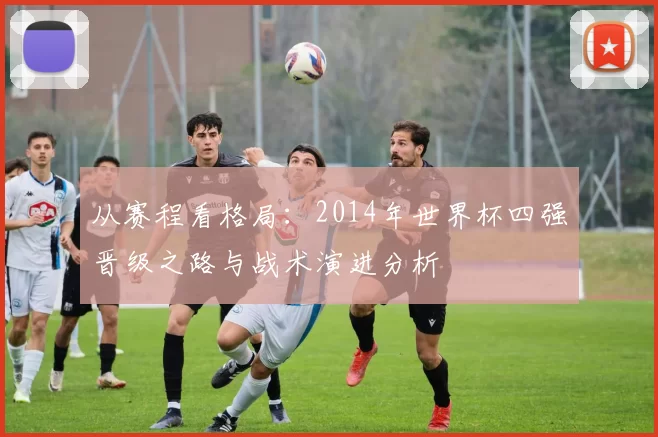 从赛程看格局：2014年世界杯四强晋级之路与战术演进分析