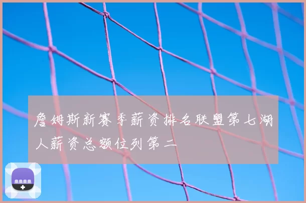 詹姆斯新赛季薪资排名联盟第七湖人薪资总额位列第二