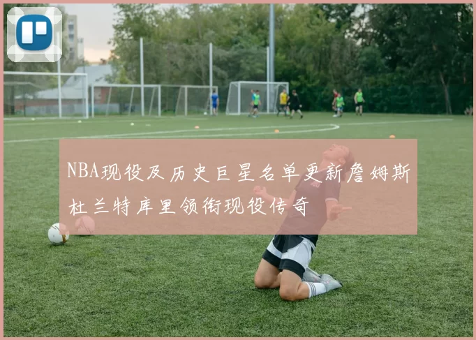 NBA现役及历史巨星名单更新詹姆斯杜兰特库里领衔现役传奇
