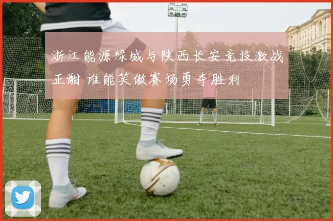 浙江能源绿城与陕西长安竞技激战正酣 谁能笑傲赛场勇夺胜利
