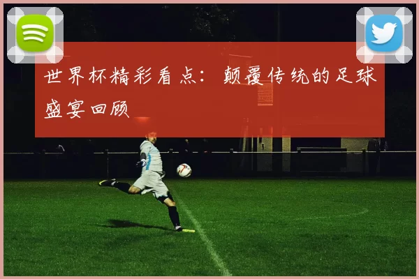 世界杯精彩看点：颠覆传统的足球盛宴回顾
