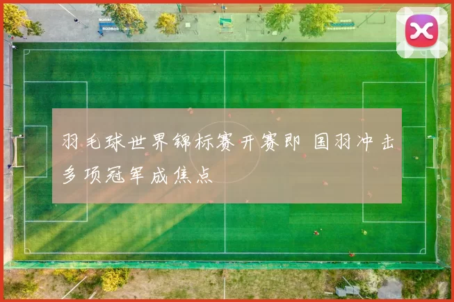 羽毛球世界锦标赛开赛即 国羽冲击多项冠军成焦点
