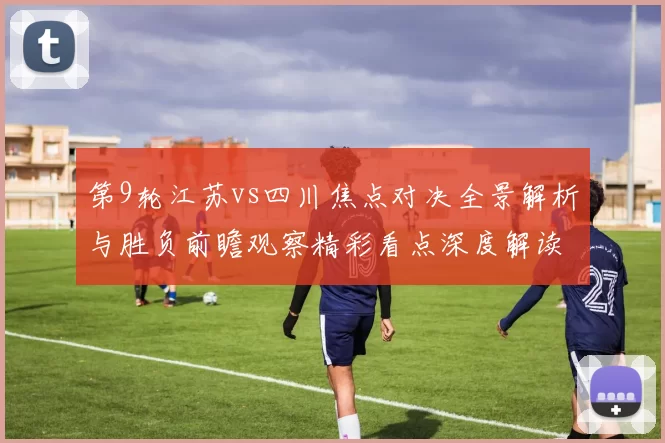 第9轮江苏vs四川焦点对决全景解析与胜负前瞻观察精彩看点深度解读
