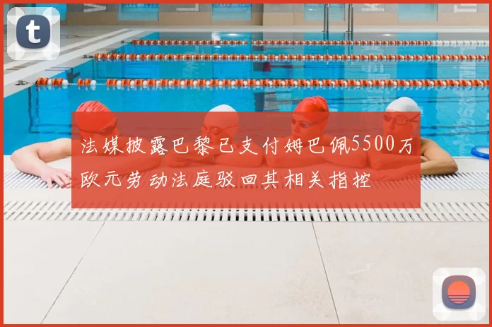 法媒披露巴黎已支付姆巴佩5500万欧元劳动法庭驳回其相关指控