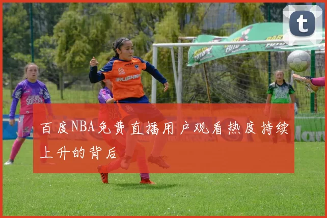 百度NBA免费直播用户观看热度持续上升的背后