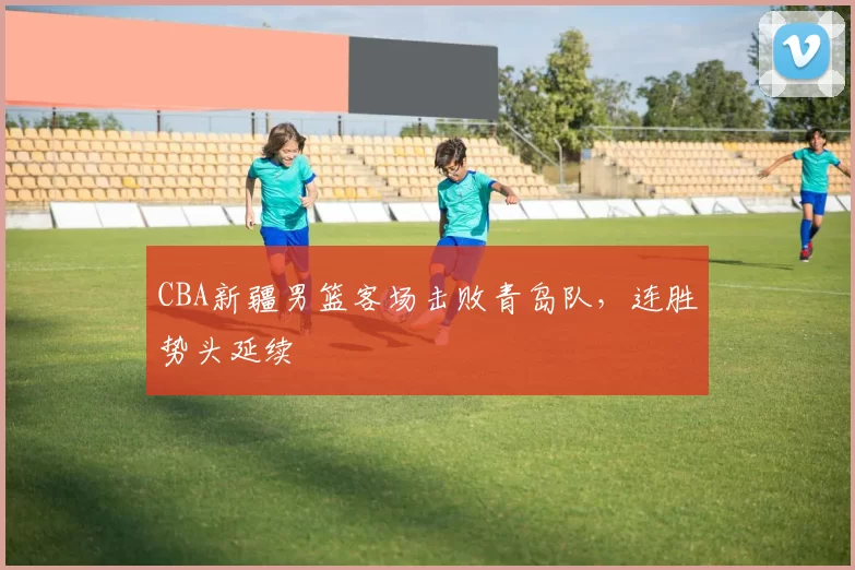 CBA新疆男篮客场击败青岛队，连胜势头延续