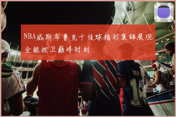 NBA威斯布鲁克十佳球精彩集锦展现全能控卫巅峰时刻