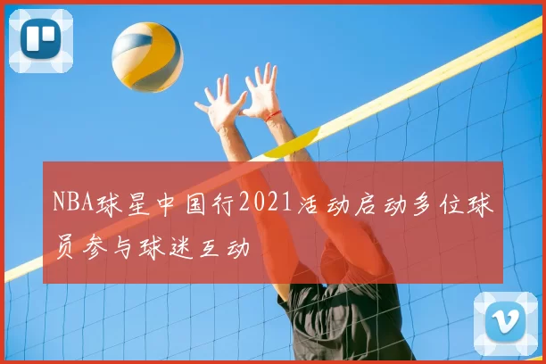 NBA球星中国行2021活动启动多位球员参与球迷互动