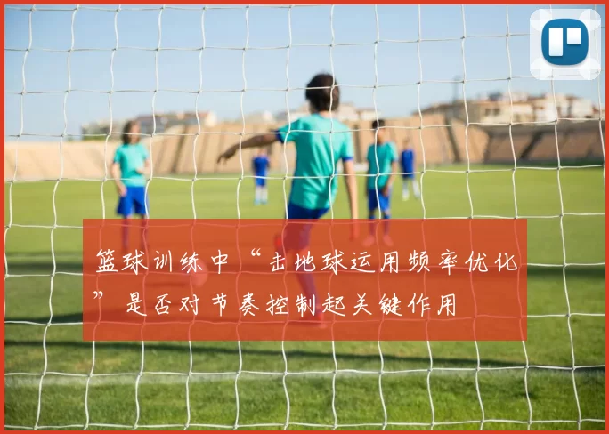 篮球训练中“击地球运用频率优化”是否对节奏控制起关键作用