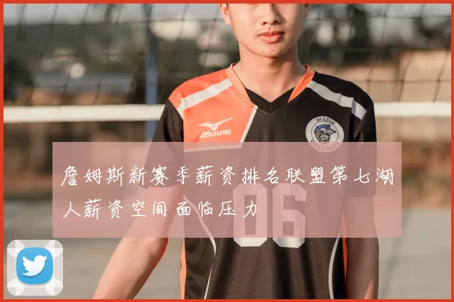詹姆斯新赛季薪资排名联盟第七湖人薪资空间面临压力