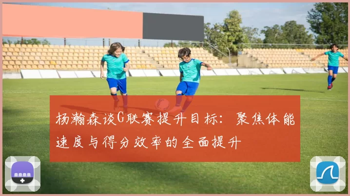 杨瀚森谈G联赛提升目标：聚焦体能速度与得分效率的全面提升