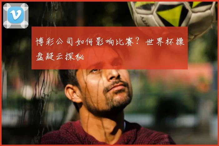 博彩公司如何影响比赛?世界杯操盘疑云探秘