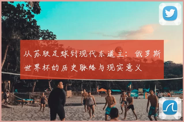从苏联足球到现代东道主：俄罗斯世界杯的历史脉络与现实意义