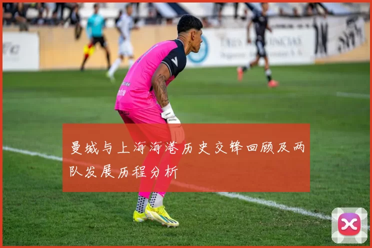 曼城与上海海港历史交锋回顾及两队发展历程分析