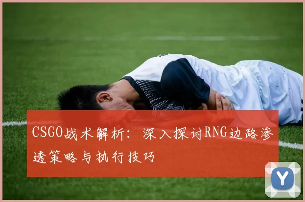 CSGO战术解析：深入探讨RNG边路渗透策略与执行技巧