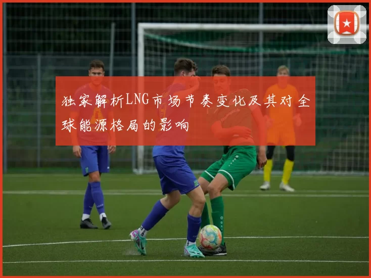 独家解析LNG市场节奏变化及其对全球能源格局的影响