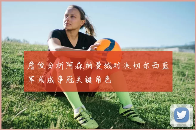 詹俊分析阿森纳曼城对决切尔西蓝军或成争冠关键角色