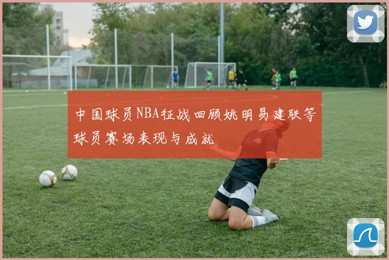 中国球员NBA征战回顾姚明易建联等球员赛场表现与成就