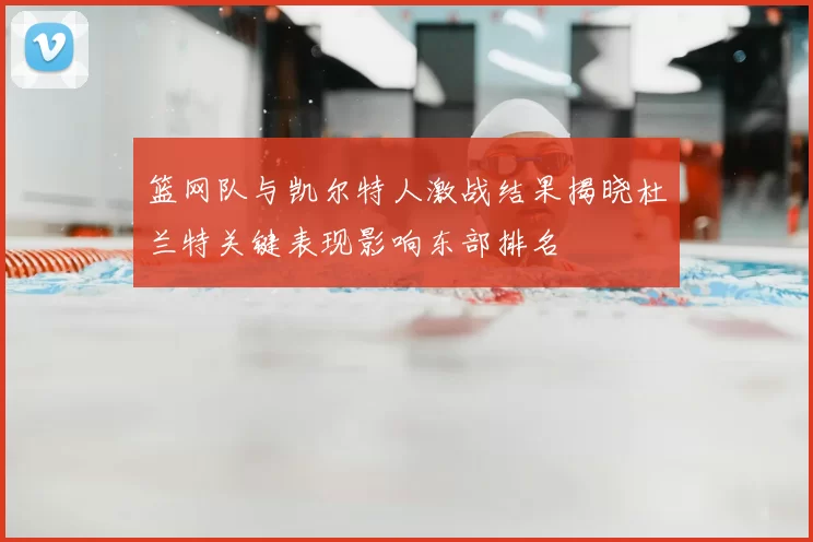 篮网队与凯尔特人激战结果揭晓杜兰特关键表现影响东部排名