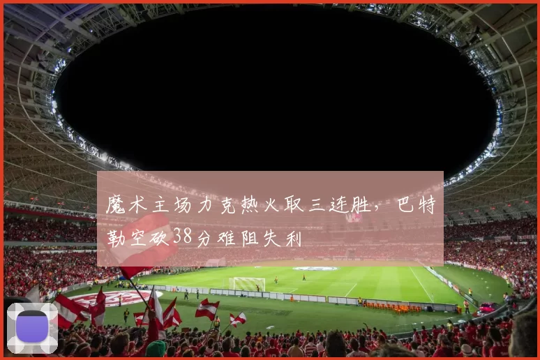 魔术主场力克热火取三连胜，巴特勒空砍38分难阻失利