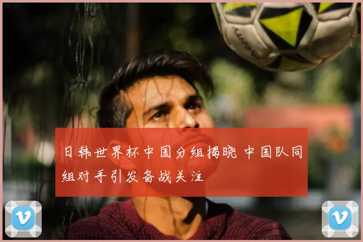 日韩世界杯中国分组揭晓 中国队同组对手引发备战关注