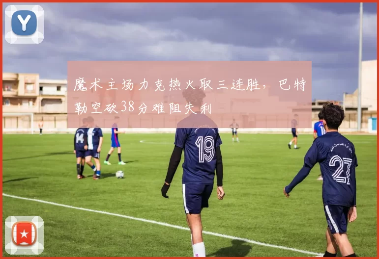 魔术主场力克热火取三连胜，巴特勒空砍38分难阻失利