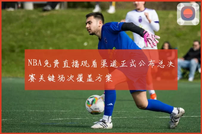 NBA免费直播观看渠道正式公布总决赛关键场次覆盖方案