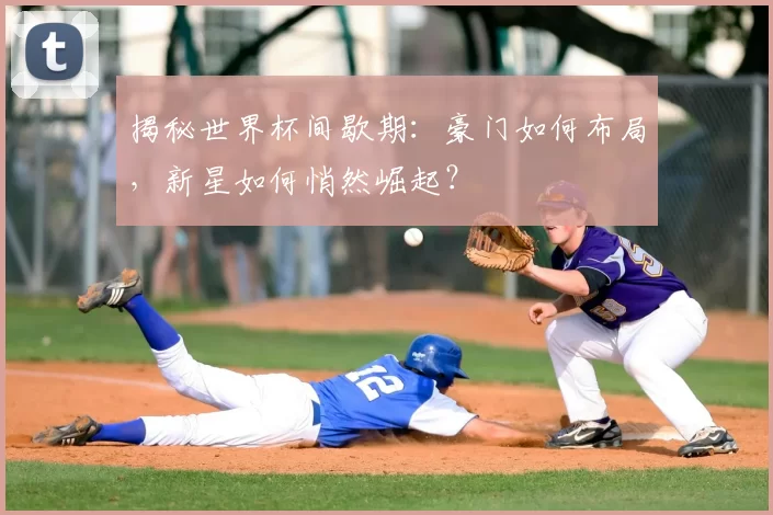 揭秘世界杯间歇期：豪门如何布局，新星如何悄然崛起？
