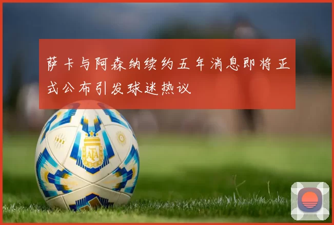 萨卡与阿森纳续约五年消息即将正式公布引发球迷热议