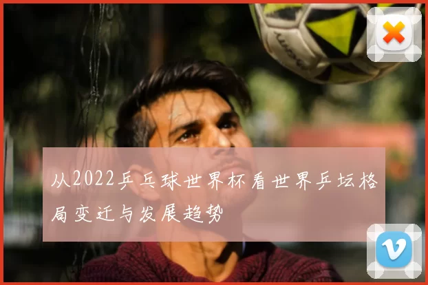 从2022乒乓球世界杯看世界乒坛格局变迁与发展趋势