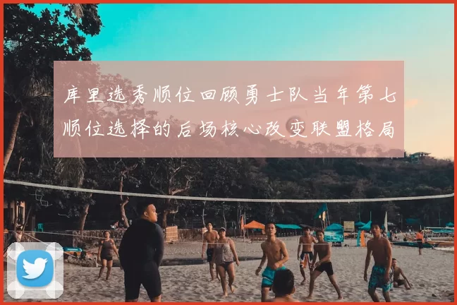 库里选秀顺位回顾勇士队当年第七顺位选择的后场核心改变联盟格局