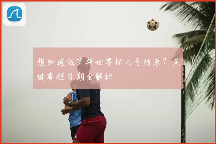 想知道俄罗斯世界杯几号结束?关键赛程日期全解析
