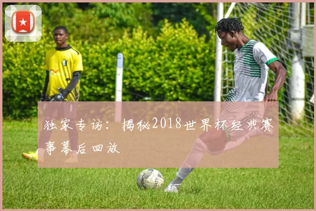 独家专访:揭秘2018世界杯经典赛事幕后回放
