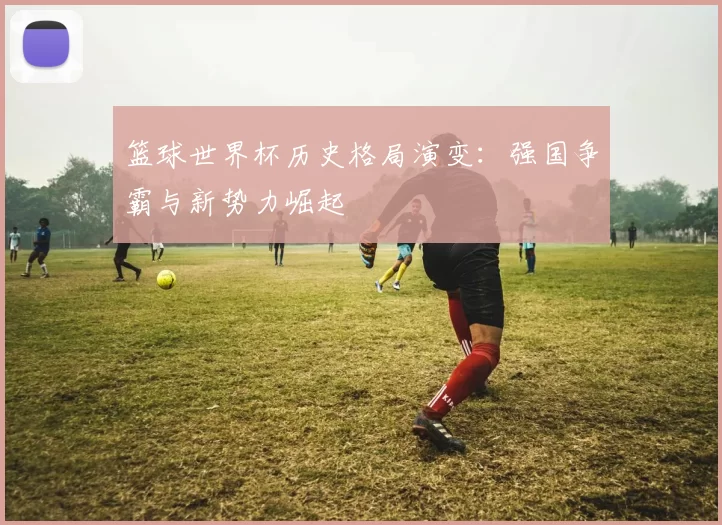 篮球世界杯历史格局演变:强国争霸与新势力崛起