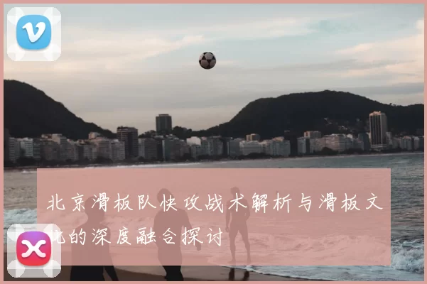 北京滑板队快攻战术解析与滑板文化的深度融合探讨