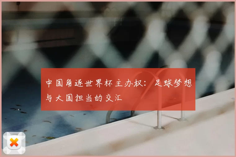 中国角逐世界杯主办权：足球梦想与大国担当的交汇