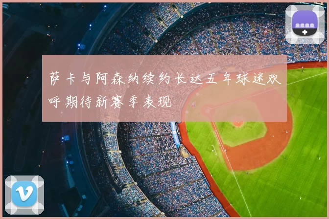 萨卡与阿森纳续约长达五年球迷欢呼期待新赛季表现