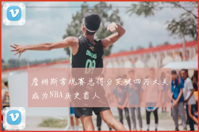 詹姆斯常规赛总得分突破四万大关成为NBA历史首人