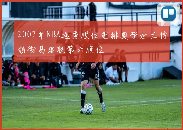 2007年NBA选秀顺位重排奥登杜兰特领衔易建联第六顺位