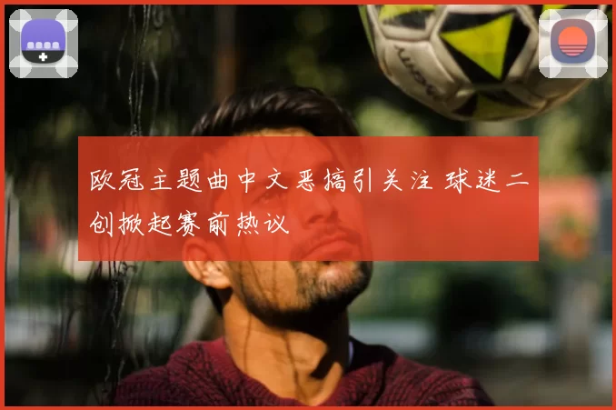 欧冠主题曲中文恶搞引关注 球迷二创掀起赛前热议