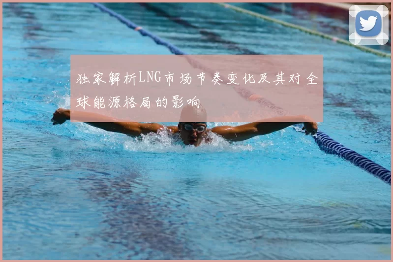 独家解析LNG市场节奏变化及其对全球能源格局的影响