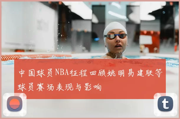 中国球员NBA征程回顾姚明易建联等球员赛场表现与影响